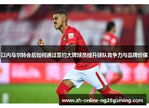 以内马尔转会后如何通过签约大牌球员提升球队竞争力与品牌价值