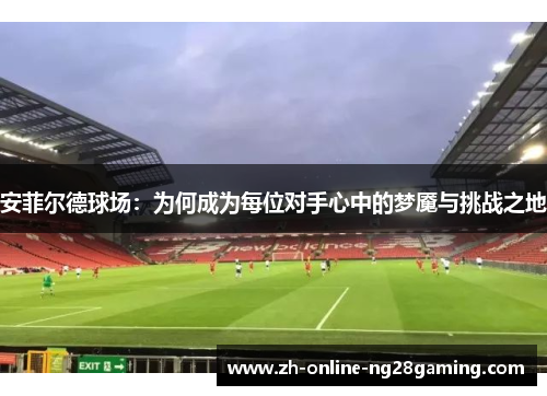 安菲尔德球场：为何成为每位对手心中的梦魇与挑战之地