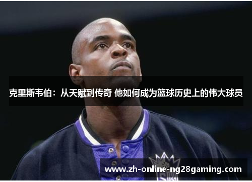 克里斯韦伯：从天赋到传奇 他如何成为篮球历史上的伟大球员