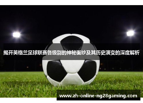 揭开英格兰足球联赛各级别的神秘面纱及其历史演变的深度解析