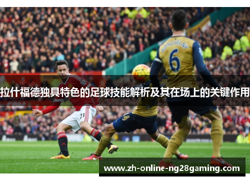 拉什福德独具特色的足球技能解析及其在场上的关键作用