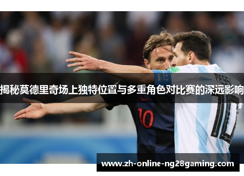揭秘莫德里奇场上独特位置与多重角色对比赛的深远影响
