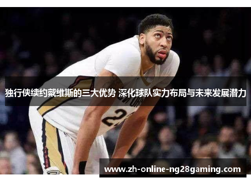 独行侠续约戴维斯的三大优势 深化球队实力布局与未来发展潜力