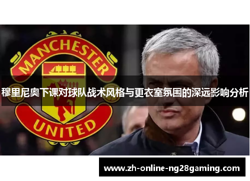 穆里尼奥下课对球队战术风格与更衣室氛围的深远影响分析