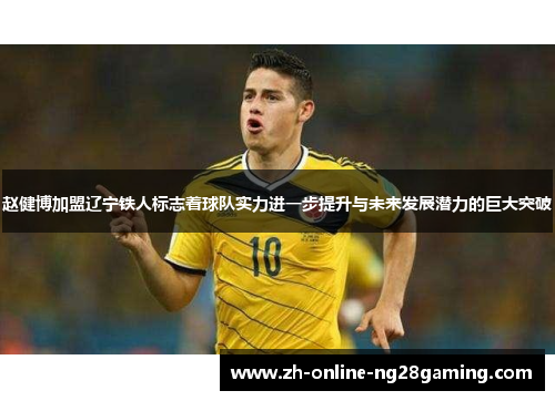 赵健博加盟辽宁铁人标志着球队实力进一步提升与未来发展潜力的巨大突破