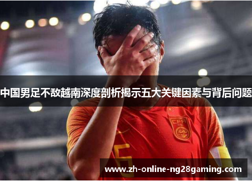 中国男足不敌越南深度剖析揭示五大关键因素与背后问题