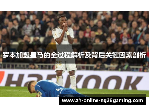罗本加盟皇马的全过程解析及背后关键因素剖析