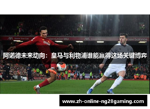 阿诺德未来动向：皇马与利物浦谁能赢得这场关键博弈