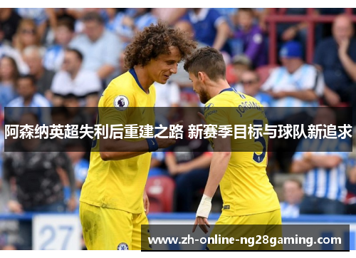 阿森纳英超失利后重建之路 新赛季目标与球队新追求