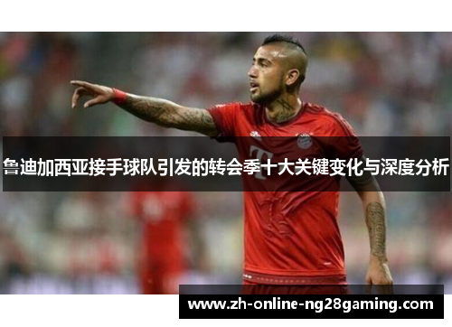 鲁迪加西亚接手球队引发的转会季十大关键变化与深度分析