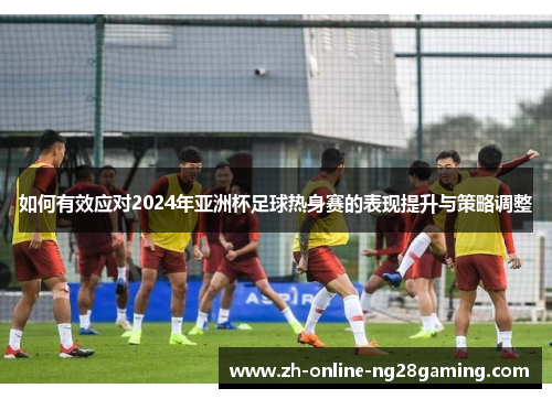 如何有效应对2024年亚洲杯足球热身赛的表现提升与策略调整