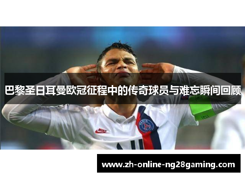 巴黎圣日耳曼欧冠征程中的传奇球员与难忘瞬间回顾