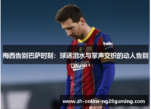 梅西告别巴萨时刻：球迷泪水与掌声交织的动人告别