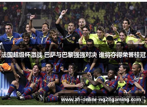 法国超级杯激战 巴萨与巴黎强强对决 谁将夺得荣誉桂冠