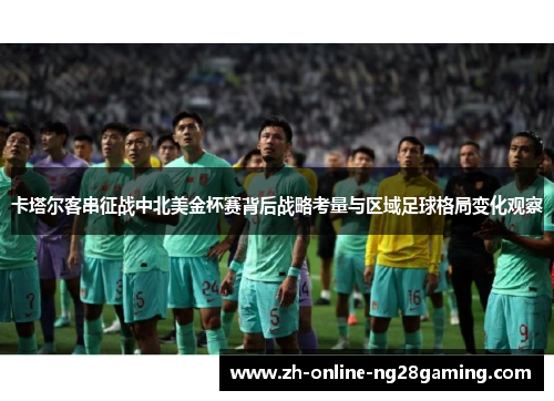 卡塔尔客串征战中北美金杯赛背后战略考量与区域足球格局变化观察