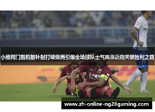 小维阿门前机敏补射打破僵局引爆全场球队士气高涨迈向关键胜利之路