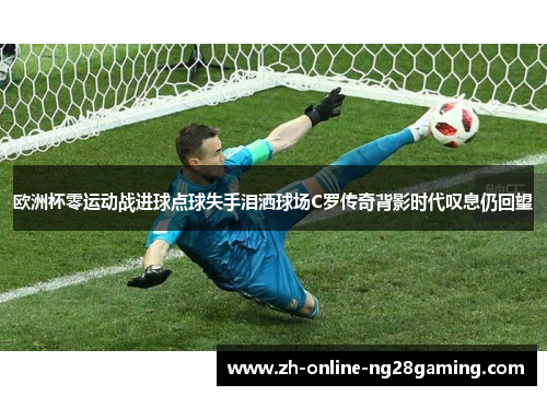 欧洲杯零运动战进球点球失手泪洒球场C罗传奇背影时代叹息仍回望